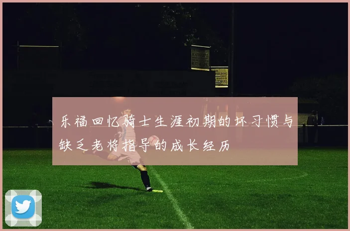 乐福回忆骑士生涯初期的坏习惯与缺乏老将指导的成长经历