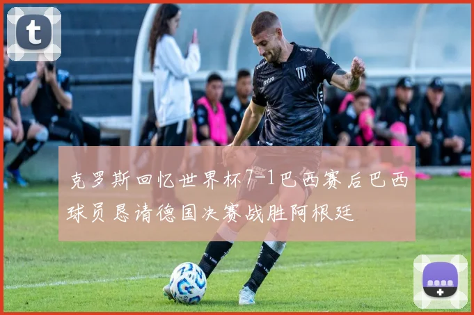 克罗斯回忆世界杯7-1巴西赛后巴西球员恳请德国决赛战胜阿根廷