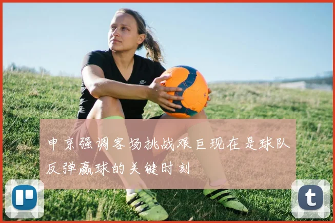 申京强调客场挑战艰巨现在是球队反弹赢球的关键时刻