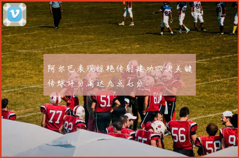 阿尔巴表现惊艳传射建功四次关键传球评分高达九点七分