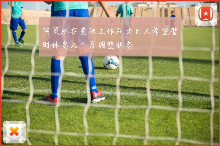 阿莫林在曼联工作压力巨大希望暂时休息几个月调整状态