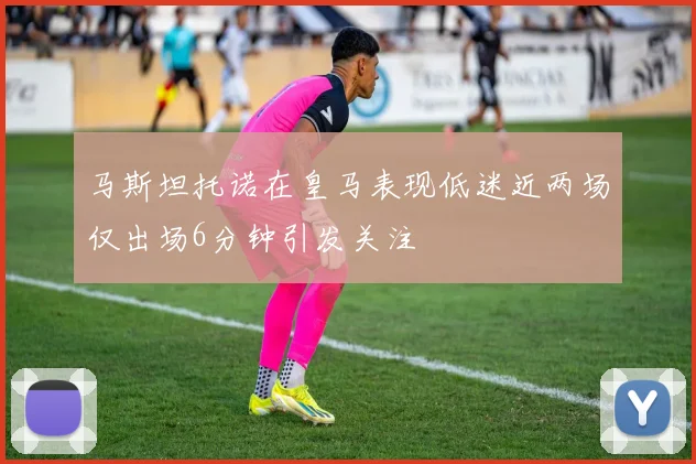 马斯坦托诺在皇马表现低迷近两场仅出场6分钟引发关注