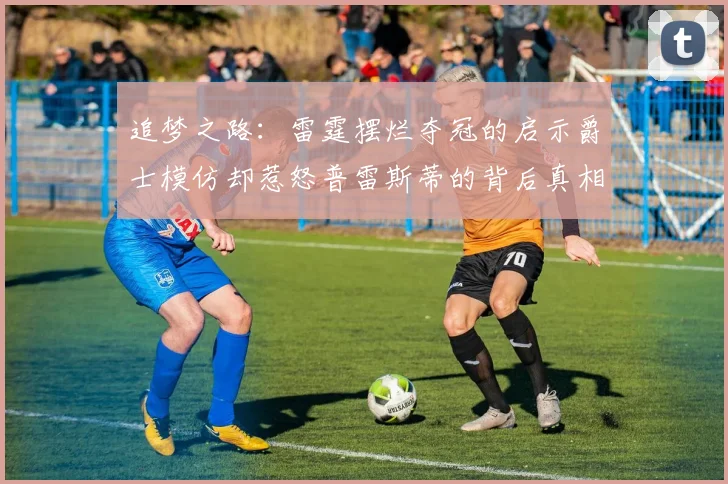 追梦之路：雷霆摆烂夺冠的启示爵士模仿却惹怒普雷斯蒂的背后真相