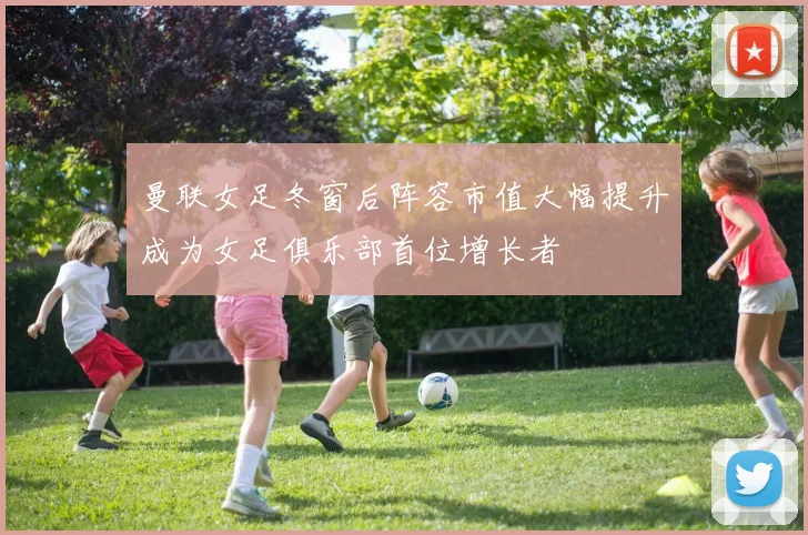 曼联女足冬窗后阵容市值大幅提升成为女足俱乐部首位增长者