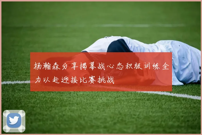 杨瀚森分享揭幕战心态积极训练全力以赴迎接比赛挑战