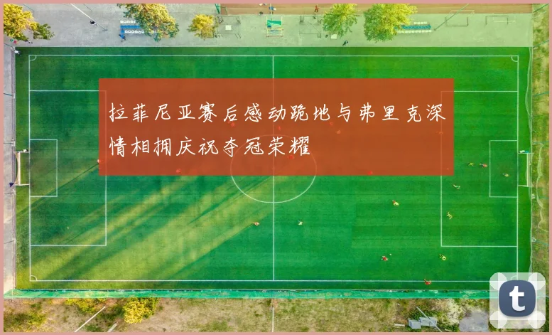 拉菲尼亚赛后感动跪地与弗里克深情相拥庆祝夺冠荣耀