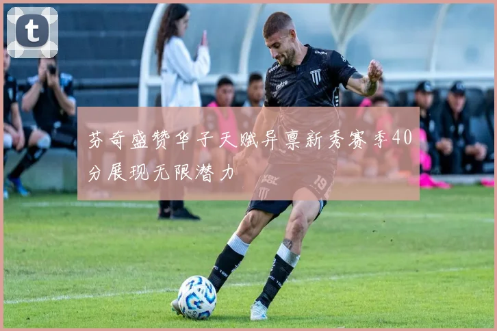 芬奇盛赞华子天赋异禀新秀赛季40分展现无限潜力
