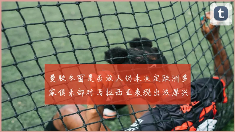 曼联冬窗是否放人仍未决定欧洲多家俱乐部对马拉西亚表现出浓厚兴趣