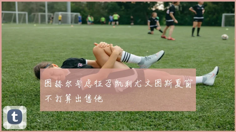 图赫尔考虑征召凯利尤文图斯夏窗不打算出售他