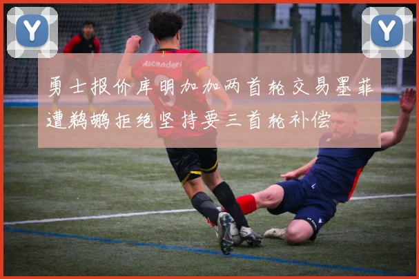 勇士报价库明加加两首轮交易墨菲遭鹈鹕拒绝坚持要三首轮补偿