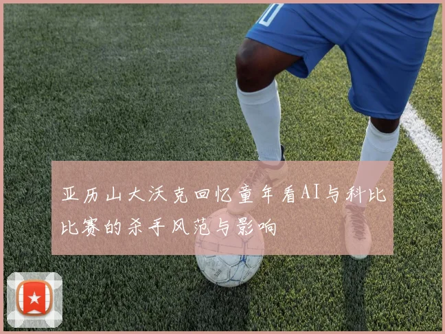 亚历山大沃克回忆童年看AI与科比比赛的杀手风范与影响
