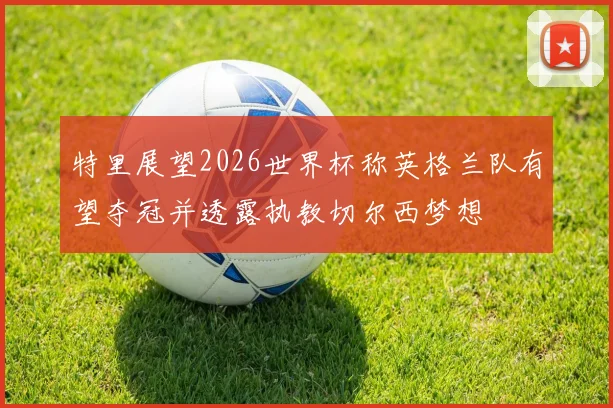 特里展望2026世界杯称英格兰队有望夺冠并透露执教切尔西梦想