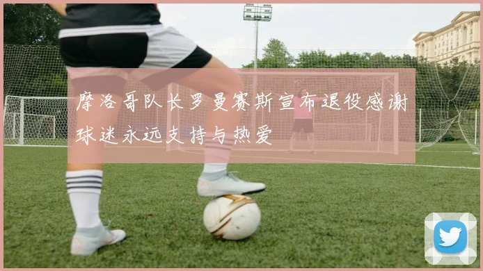 摩洛哥队长罗曼赛斯宣布退役感谢球迷永远支持与热爱
