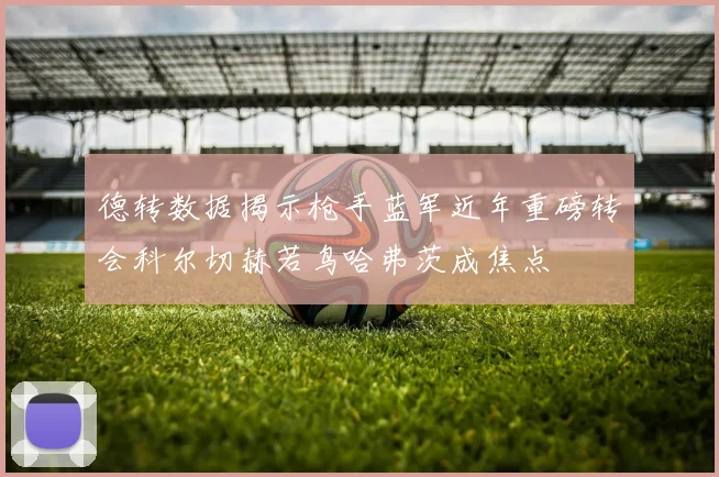 德转数据揭示枪手蓝军近年重磅转会科尔切赫若鸟哈弗茨成焦点