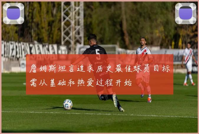 詹姆斯坦言追求历史最佳球员目标需从基础和热爱过程开始
