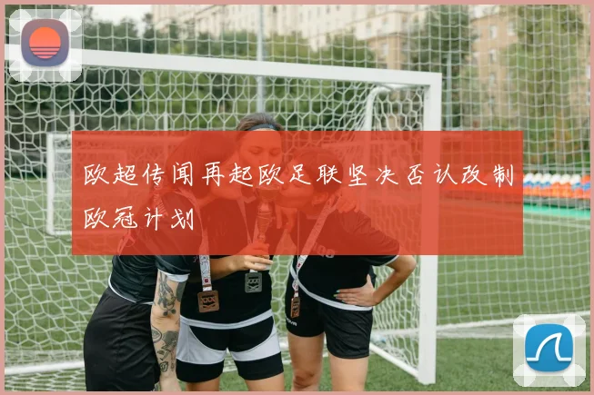 欧超传闻再起欧足联坚决否认改制欧冠计划