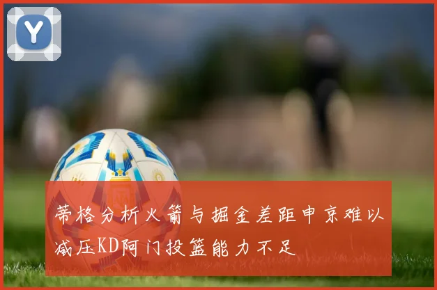 蒂格分析火箭与掘金差距申京难以减压KD阿门投篮能力不足