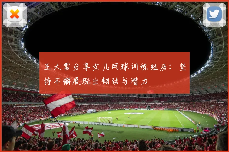 王大雷分享女儿网球训练经历：坚持不懈展现出韧劲与潜力