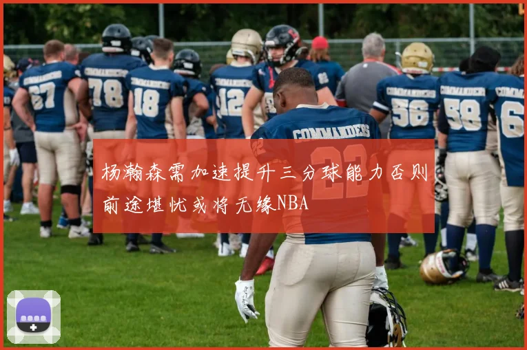 杨瀚森需加速提升三分球能力否则前途堪忧或将无缘NBA