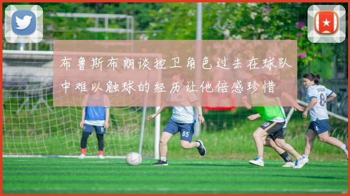 布鲁斯布朗谈控卫角色过去在球队中难以触球的经历让他倍感珍惜
