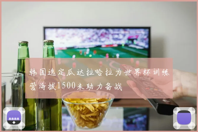 韩国选定瓜达拉哈拉为世界杯训练营海拔1500米助力备战