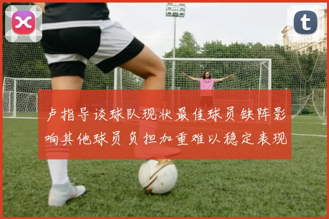卢指导谈球队现状最佳球员缺阵影响其他球员负担加重难以稳定表现