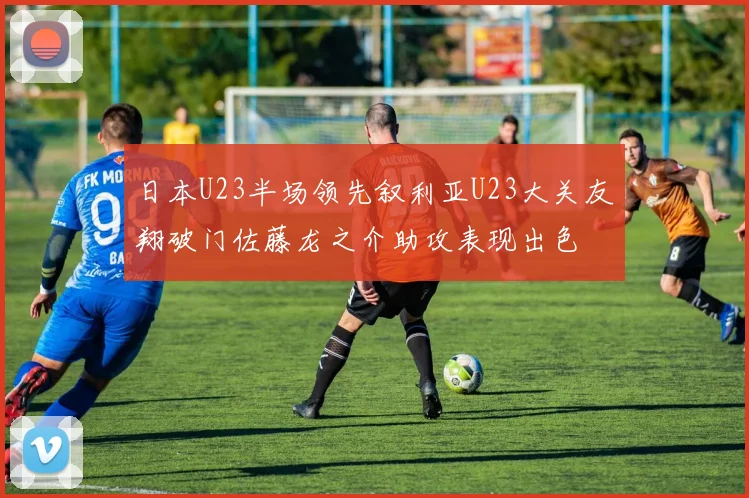 日本U23半场领先叙利亚U23大关友翔破门佐藤龙之介助攻表现出色