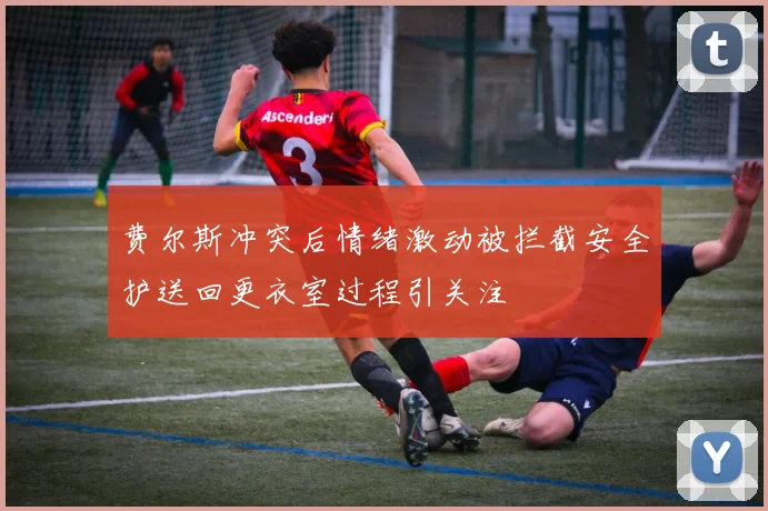 费尔斯冲突后情绪激动被拦截安全护送回更衣室过程引关注