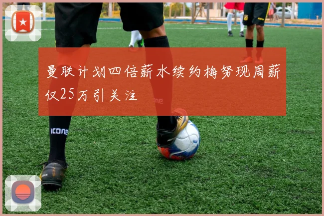 曼联计划四倍薪水续约梅努现周薪仅25万引关注