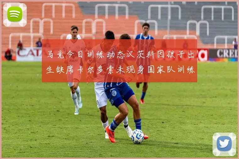 马竞今日训练动态汉茨科因孩子出生缺席卡尔多索未现身国家队训练