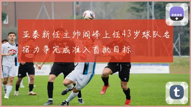 亚泰新任主帅阎峰上任43岁球队名宿力争完成准入首批目标