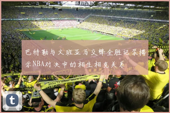 巴特勒与文班亚马交锋全胜记录揭示NBA对决中的相生相克关系