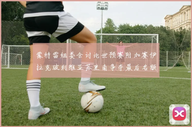 蒙特雷组委会讨论世预赛附加赛伊拉克玻利维亚苏里南争夺最后名额