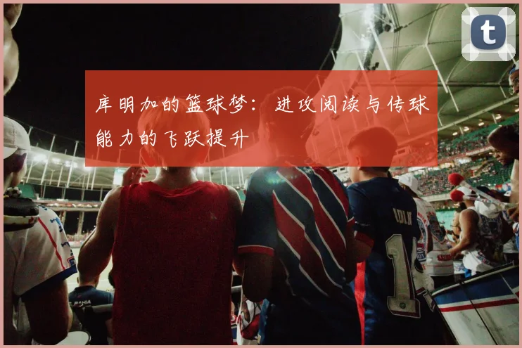 库明加的篮球梦：进攻阅读与传球能力的飞跃提升