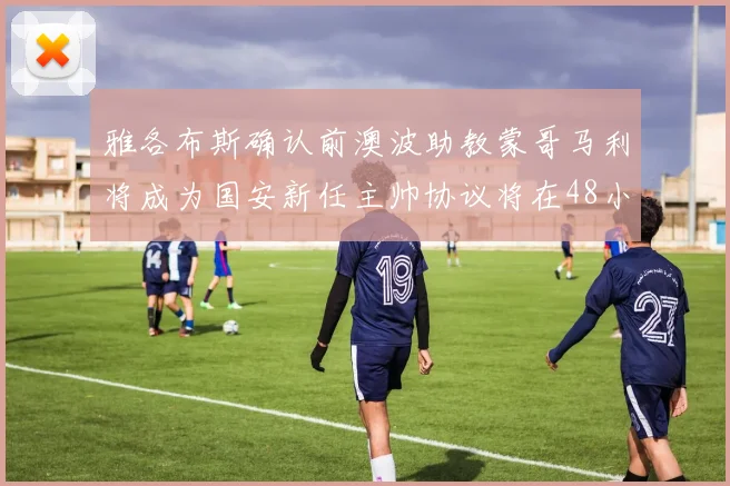 雅各布斯确认前澳波助教蒙哥马利将成为国安新任主帅协议将在48小时内签署