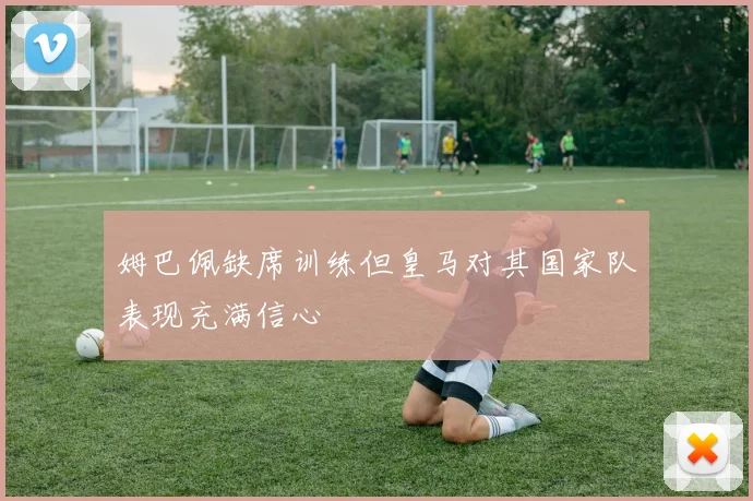 姆巴佩缺席训练但皇马对其国家队表现充满信心