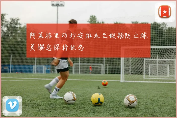 阿莱格里巧妙安排米兰假期防止球员懈怠保持状态