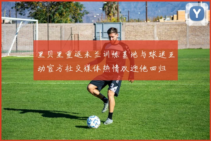 里贝里重返米兰训练基地与球迷互动官方社交媒体热情欢迎他回归
