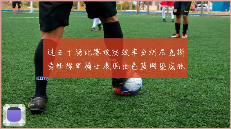 过去十场比赛攻防效率分析尼克斯黄蜂绿军骑士表现出色篮网垫底独占鳌头