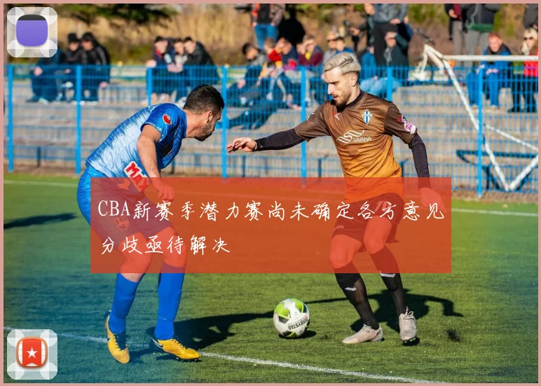 CBA新赛季潜力赛尚未确定各方意见分歧亟待解决