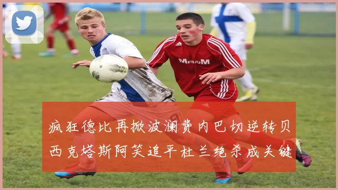 疯狂德比再掀波澜费内巴切逆转贝西克塔斯阿笑追平杜兰绝杀成关键