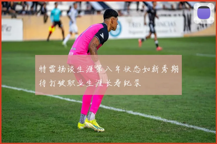 特雷杨谈生涯第八年状态如新秀期待打破职业生涯长寿纪录